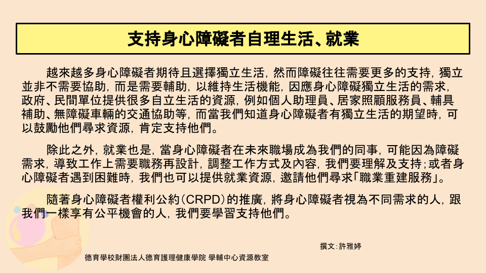 身心障礙者期待自立生活，也希望能就業，因此為了他們能生活及工作，提供很多資源，例如照顧服務員、輔具補助、職業重建服務等。當身障者遭遇困難時，不妨提供他們資源。