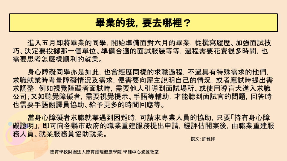 面對畢業季的到來，身心障礙同學同樣經歷求職面試的過程，而他們因為障礙狀況需要相關服務，例如視障者需要他人引導到面試場所或使用導盲犬；聽障者需要視覺提示或手語等，當更需要專業人員協助時，可使用職業重建服務，幫助自己求職。